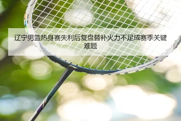辽宁男篮热身赛失利后复盘替补火力不足成赛季关键难题 - BaJIeSPORtS