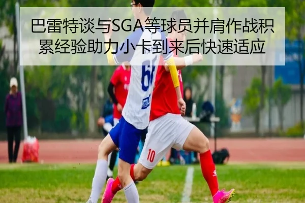 巴雷特谈与SGA等球员并肩作战积累经验助力小卡到来后快速适应 - BaJIeSPORtS